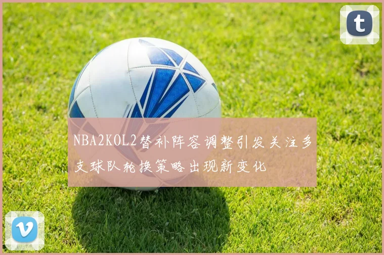 NBA2KOL2替补阵容调整引发关注多支球队轮换策略出现新变化
