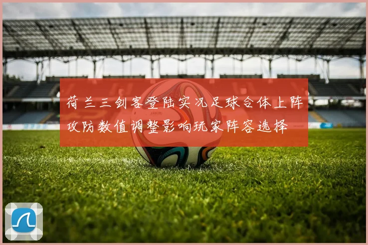 荷兰三剑客登陆实况足球合体上阵攻防数值调整影响玩家阵容选择