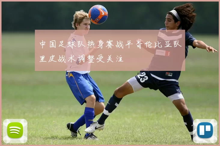 中国足球队热身赛战平哥伦比亚队里皮战术调整受关注