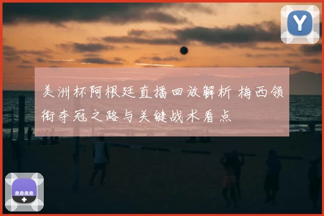 美洲杯阿根廷直播回放解析 梅西领衔夺冠之路与关键战术看点