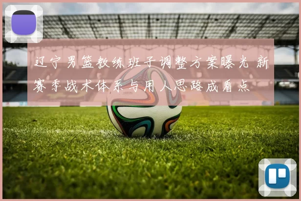 辽宁男篮教练班子调整方案曝光 新赛季战术体系与用人思路成看点