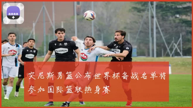 突尼斯男篮公布世界杯备战名单将参加国际篮联热身赛