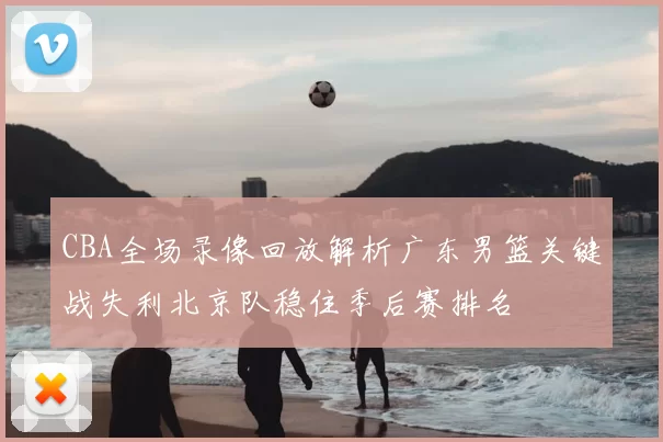 CBA全场录像回放解析广东男篮关键战失利北京队稳住季后赛排名