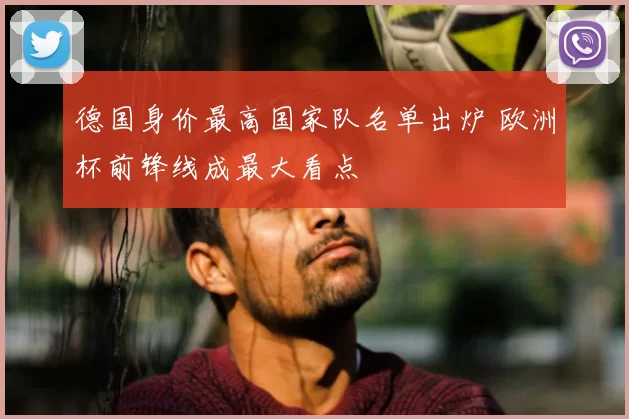 德国身价最高国家队名单出炉 欧洲杯前锋线成最大看点