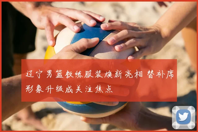 辽宁男篮教练服装焕新亮相 替补席形象升级成关注焦点