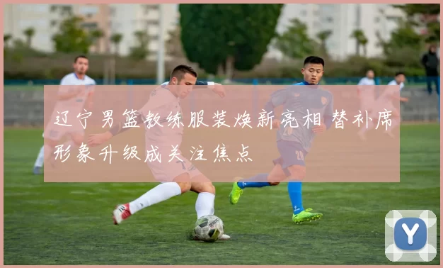 辽宁男篮教练服装焕新亮相 替补席形象升级成关注焦点