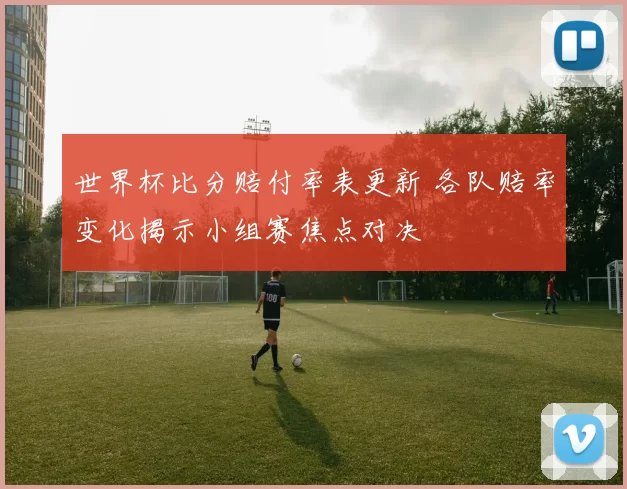 世界杯比分赔付率表更新 各队赔率变化揭示小组赛焦点对决