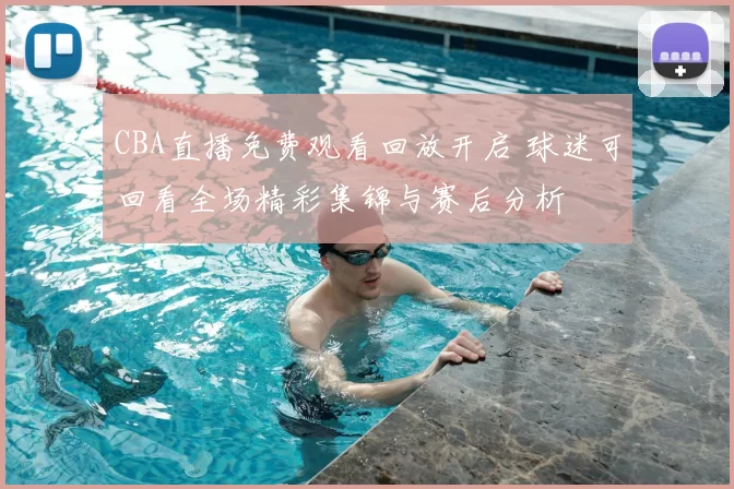 CBA直播免费观看回放开启 球迷可回看全场精彩集锦与赛后分析