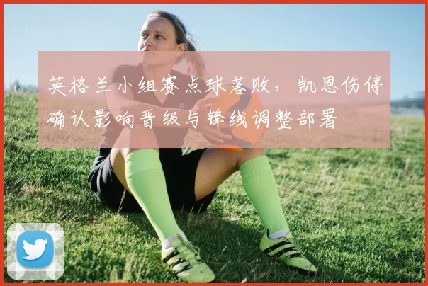 英格兰小组赛点球落败，凯恩伤停确认影响晋级与锋线调整部署