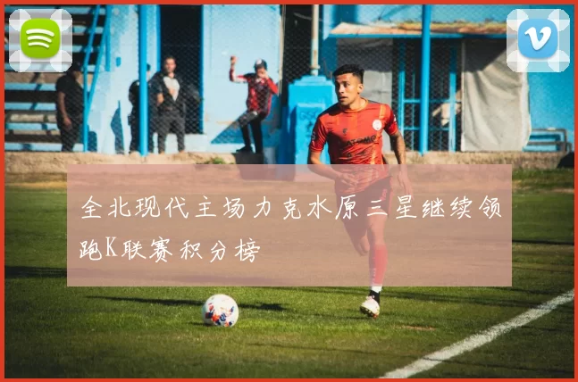 全北现代主场力克水原三星继续领跑K联赛积分榜