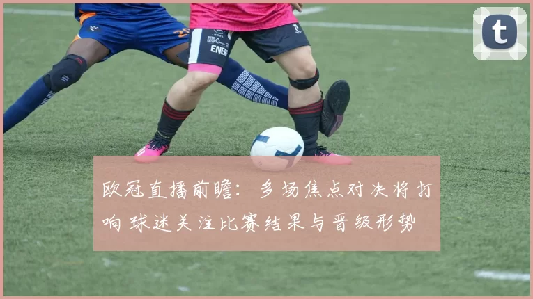 欧冠直播前瞻：多场焦点对决将打响 球迷关注比赛结果与晋级形势