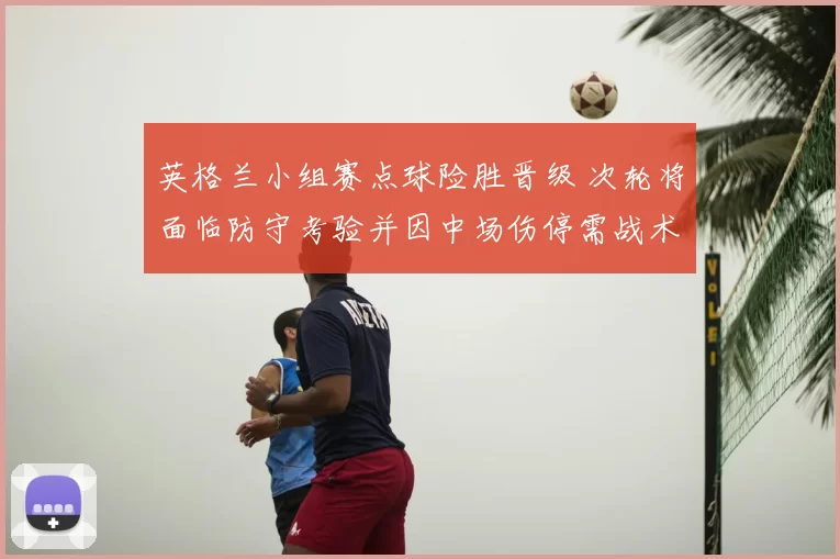 英格兰小组赛点球险胜晋级 次轮将面临防守考验并因中场伤停需战术调整