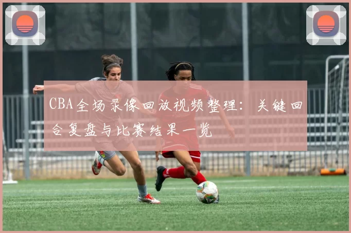 CBA全场录像回放视频整理：关键回合复盘与比赛结果一览