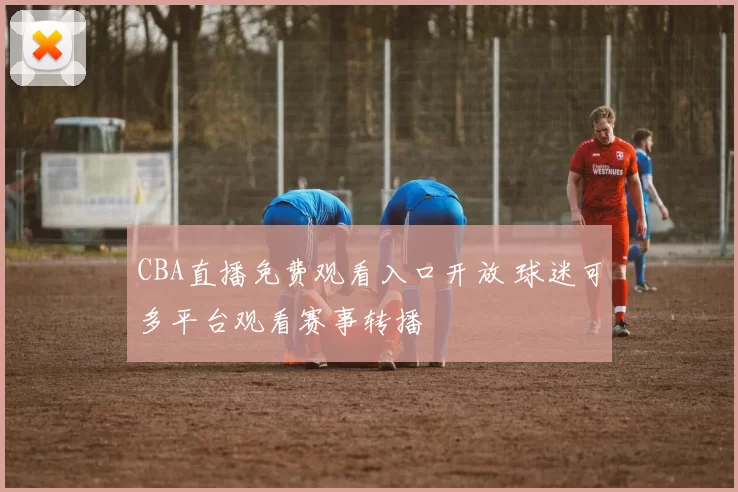 CBA直播免费观看入口开放 球迷可多平台观看赛事转播