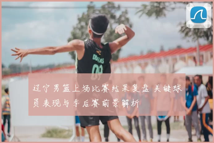 辽宁男篮上场比赛结果复盘 关键球员表现与季后赛前景解析