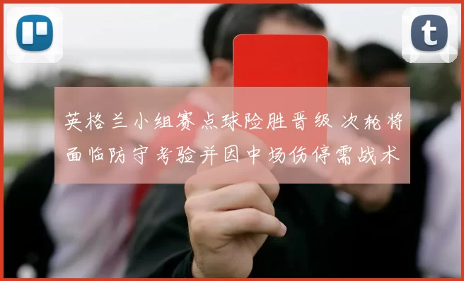 英格兰小组赛点球险胜晋级 次轮将面临防守考验并因中场伤停需战术调整